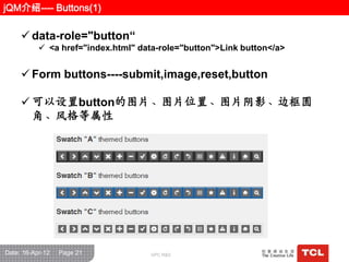 jQM介绍---- Buttons(1)

      data-role="button“
            <a href="index.html" data-role="button">Link button</a>


      Form buttons----submit,image,reset,button

      可以设置button的图片、图片位置、图片阴影、边框圆
       角、风栺等属性




Date: 16-Apr-12   Page 21            GPC R&D
 