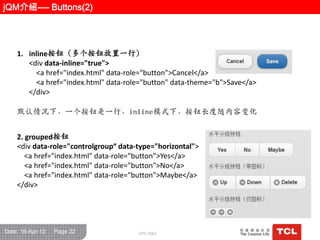 jQM介绍---- Buttons(2)




    1. inline按钮（多个按钮放置一行）
       <div data-inline="true">
         <a href="index.html" data-role="button">Cancel</a>
         <a href="index.html" data-role="button" data-theme="b">Save</a>
       </div>

    默认情况下，一个按钮是一行，inline模式下，按钮长度随内容变化


    2. grouped按钮
    <div data-role="controlgroup“ data-type="horizontal">
       <a href="index.html" data-role="button">Yes</a>
       <a href="index.html" data-role="button">No</a>
       <a href="index.html" data-role="button">Maybe</a>
    </div>




Date: 16-Apr-12   Page 22              GPC R&D
 