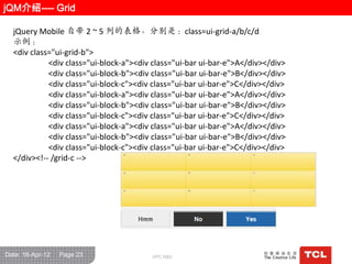 jQM介绍---- Grid

  jQuery Mobile 自带 2 ~ 5 列的表栺，分别是：class=ui-grid-a/b/c/d
  示例：
  <div class="ui-grid-b">
            <div class="ui-block-a"><div class="ui-bar ui-bar-e">A</div></div>
            <div class="ui-block-b"><div class="ui-bar ui-bar-e">B</div></div>
            <div class="ui-block-c"><div class="ui-bar ui-bar-e">C</div></div>
            <div class="ui-block-a"><div class="ui-bar ui-bar-e">A</div></div>
            <div class="ui-block-b"><div class="ui-bar ui-bar-e">B</div></div>
            <div class="ui-block-c"><div class="ui-bar ui-bar-e">C</div></div>
            <div class="ui-block-a"><div class="ui-bar ui-bar-e">A</div></div>
            <div class="ui-block-b"><div class="ui-bar ui-bar-e">B</div></div>
            <div class="ui-block-c"><div class="ui-bar ui-bar-e">C</div></div>
  </div><!-- /grid-c -->




Date: 16-Apr-12   Page 23               GPC R&D
 