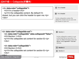 jQM介绍---- Collapside(折叠块)

 <div data-role="collapsible">
   <h3>I'm a header</h3>
   <p>I'm the collapsible content. By default I'm
 closed, but you can click the header to open me.</p>
 </div>




<div data-role="collapsible-set">
  <div data-role="collapsible" data-collapsed="false">
  <h3>Section 1</h3>
  <p>I'm the collapsible set content for section B.</p>
  </div>

  <div data-role="collapsible">
  <h3>Section 2</h3>
  <p>I'm the collapsible set content for section B.</p>
  </div>
</div>
Date: 16-Apr-12   Page 24            GPC R&D
 