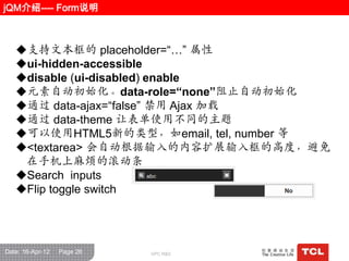 jQM介绍---- Form说明



   支持文本框的 placeholder=“…” 属性
   ui-hidden-accessible
   disable (ui-disabled) enable
   元素自动初始化。data-role=“none”阻止自动初始化
   通过 data-ajax=“false” 禁用 Ajax 加载
   通过 data-theme 让表单使用不同的主题
   可以使用HTML5新的类型，如email, tel, number 等
   <textarea> 会自动根据输入的内容扩展输入框的高度，避免
    在手机上麻烦的滚动条
   Search inputs
   Flip toggle switch




Date: 16-Apr-12   Page 26   GPC R&D
 