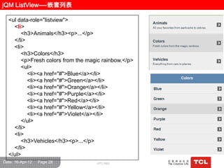 jQM ListView----嵌套列表

  <ul data-role="listview">
    <li>
       <h3>Animals</h3><p>...</p>
    </li>
    <li>
       <h3>Colors</h3>
       <p>Fresh colors from the magic rainbow.</p>
       <ul>
          <li><a href="#">Blue</a></li>
          <li><a href="#">Green</a></li>
          <li><a href="#">Orange</a></li>
          <li><a href="#">Purple</a></li>
          <li><a href="#">Red</a></li>
          <li><a href="#">Yellow</a></li>
          <li><a href="#">Violet</a></li>
       </ul>
    </li>
    <li>
       <h3>Vehicles</h3><p>...</p>
    </li>
  </ul>
Date: 16-Apr-12   Page 28          GPC R&D
 
