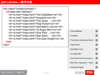 jQM ListView----数字列表

 <div class="content-primary">
   <ol data-role="listview">
      <li><a href="index.html">The Godfather</a></li>
      <li><a href="index.html">Inception</a></li>
      <li><a href="index.html">The Good, …</a></li>
      <li><a href="index.html">Pulp Fiction</a></li>
      <li><a href="index.html">Schindler's List</a></li>
      <li><a href="index.html">12 Angry Men</a></li>
      <li><a href="index.html">One Flew …</a></li>
      <li><a href="index.html">Star Wars: …</a></li>
      <li><a href="index.html">The Dark Knight</a></li>
   </ol>
 </div>




Date: 16-Apr-12   Page 29            GPC R&D
 