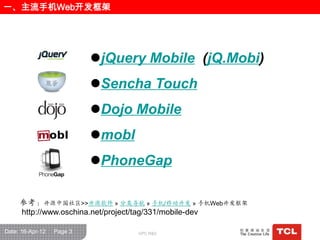一、主流手机Web开发框架




                           jQuery Mobile (jQ.Mobi)
                           Sencha Touch
                           Dojo Mobile
                           mobl
                           PhoneGap

     参考：开源中国社区>>开源软件 » 分类导航 » 手机/移动开发 » 手机Web开发框架
     http://www.oschina.net/project/tag/331/mobile-dev

Date: 16-Apr-12   Page 3           GPC R&D
 