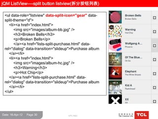 jQM ListView----split button listview(拆分按钮列表)

 <ul data-role="listview" data-split-icon="gear" data-
 split-theme="d">
    <li><a href="index.html">
       <img src="images/album-bb.jpg" />
       <h3>Broken Bells</h3>
       <p>Broken Bells</p>
       </a><a href="lists-split-purchase.html" data-
 rel="dialog" data-transition="slideup">Purchase album
    </a></li>
    <li><a href="index.html">
       <img src="images/album-hc.jpg" />
       <h3>Warning</h3>
       <p>Hot Chip</p>
    </a><a href="lists-split-purchase.html" data-
 rel="dialog" data-transition="slideup">Purchase album
    </a></li>
 </ul>




Date: 16-Apr-12   Page 30           GPC R&D
 