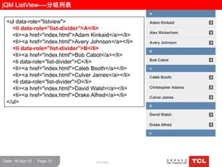 jQM ListView----分组列表

 <ul data-role="listview">
   <li data-role="list-divider">A</li>
   <li><a href="index.html">Adam Kinkaid</a></li>
   <li><a href="index.html">Avery Johnson</a></li>
   <li data-role="list-divider">B</li>
   <li><a href="index.html">Bob Cabot</a></li>
   <li data-role="list-divider">C</li>
   <li><a href="index.html">Caleb Booth</a></li>
   <li><a href="index.html">Culver James</a></li>
   <li data-role="list-divider">D</li>
   <li><a href="index.html">David Walsh</a></li>
   <li><a href="index.html">Drake Alfred</a></li>
 </ul>




Date: 16-Apr-12   Page 31          GPC R&D
 