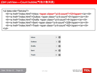 jQM ListView----Count bubble(气泡计数列表)


 <ul data-role="listview">
   <li><a href="index.html">Inbox <span class="ui-li-count">12</span></a></li>
   <li><a href="index.html">Outbox <span class="ui-li-count">0</span></a></li>
   <li><a href="index.html">Drafts <span class="ui-li-count">4</span></a></li>
   <li><a href="index.html">Sent <span class="ui-li-count">328</span></a></li>
   <li><a href="index.html">Trash <span class="ui-li-count">62</span></a></li>
 </ul>




Date: 16-Apr-12   Page 32          GPC R&D
 