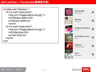 jQM ListView----Thumbnails(缩略图列表)

 <ul data-role="listview" >
   <li><a href="index.html">
      <img src="images/album-bb.jpg" />
      <h3>Broken Bells</h3>
      <p>Broken Bells</p>
      </a</li>
   <li><a href="index.html">
      <img src="images/album-hc.jpg" />
      <h3>Warning</h3>
      <p>Hot Chip</p>
   </a</li>
 </ul>




Date: 16-Apr-12   Page 33          GPC R&D
 