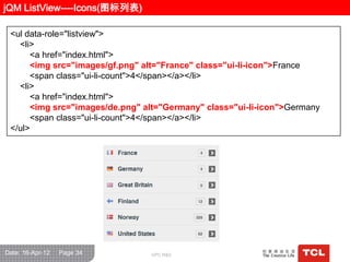 jQM ListView----Icons(图标列表)

 <ul data-role="listview">
   <li>
      <a href="index.html">
      <img src="images/gf.png" alt="France" class="ui-li-icon">France
      <span class="ui-li-count">4</span></a></li>
   <li>
      <a href="index.html">
      <img src="images/de.png" alt="Germany" class="ui-li-icon">Germany
      <span class="ui-li-count">4</span></a></li>
 </ul>




Date: 16-Apr-12   Page 34       GPC R&D
 