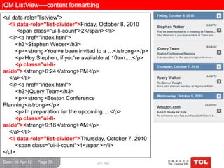 jQM ListView----content formartting
<ul data-role="listview">
  <li data-role="list-divider">Friday, October 8, 2010
      <span class="ui-li-count">2</span></li>
  <li><a href="index.html">
     <h3>Stephen Weber</h3>
     <p><strong>You„ve been invited to a …</strong></p>
     <p>Hey Stephen, if you're available at 10am….</p>
     <p class="ui-li-
aside"><strong>6:24</strong>PM</p>
  </a></li>
  <li><a href="index.html">
     <h3>jQuery Team</h3>
     <p><strong>Boston Conference
Planning</strong></p>
     <p>In preparation for the upcoming …</p>
     <p class="ui-li-
aside"><strong>9:18</strong>AM</p>
  </a></li>
  <li data-role="list-divider">Thursday, October 7, 2010
     <span class="ui-li-count">1</span></li>
</ul>
Date: 16-Apr-12   Page 35           GPC R&D
 