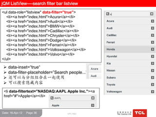 jQM ListView----search filter bar listview
<ul data-role="listview" data-filter="true">
  <li><a href="index.html">Acura</a></li>
  <li><a href="index.html">Audi</a></li>
  <li><a href="index.html">BMW</a></li>
  <li><a href="index.html">Cadillac</a></li>
  <li><a href="index.html">Chrysler</a></li>
  <li><a href="index.html">Dodge</a></li>
  <li><a href="index.html">Ferrari</a></li>
  <li><a href="index.html">Volkswagon</a></li>
  <li><a href="index.html">Volvo</a></li>
</ul>

    data-inset=“true“
    data-filter-placeholder=”Search people...”
    还可以与分组组合在一起使用
    可以搜索隐藏内容
 <li data-filtertext="NASDAQ:AAPL Apple Inc."><a
 href="#">Apple</a></li>



Date: 16-Apr-12   Page 36           GPC R&D
 