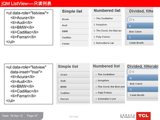 jQM ListView----只读列表

  <ul data-role="listview">
    <li>Acura</li>
    <li>Audi</li>
    <li>BMW</li>
    <li>Cadillac</li>
    <li>Ferrari</li>
  </ul>




  <ul data-role="listview"
    data-inset="true">
    <li>Acura</li>
    <li>Audi</li>
    <li>BMW</li>
    <li>Cadillac</li>
    <li>Ferrari</li>
  </ul>


Date: 16-Apr-12   Page 37     GPC R&D
 