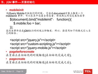 五、jQM 事件----页面初始化

     • mobileinit
     当jQuery Mobile开始执行的时候， 它会在document对象上触发一个
     mobileinit 事件，可以在其中设置全局变量，修改默认的设定属性值等
          $(document).bind("mobileinit"， function(){
              $.mobile.foo = bar;
          });
     因为本事件是在jQM执行的时候立即触发，所以，推荐用如下的栺式引入自
     己的脚本：

          <script src="jquery.js"></script>
          <script src="custom-scripting.js"></script>
          <script src="jquery-mobile.js"></script>
     • pagebeforecreate
     在页面正在初始化的时候触发(在初始化完成之前).
     • pagecreate
     在页面正在初始化的时候触发(在初始化完成之后).

Date: 16-Apr-12   Page 39        GPC R&D
 