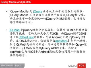 jQuery Mobile And jQ.Mobi


      • jQuery Mobile 是 jQuery 在手机上和平板设备上的版本。
        jQuery Mobile 不仅会给主流移动平台带来jQuery核心库，
        而且会发布一个完整统一的jQuery移动UI框架。支持绝大
        部分的移动平台。

      • jQ.Mobi是jQuery的部分重写版本，但针对HTML5和移动设
        备做了优化。它的文件大小只有3KB，而jQuery则有35KB，
        并且据JSPerf test的数据，它在Android上要比jQuery快3
        倍，在iOS上快2.2倍。该框架是由appMobi发布并开源的。
        因为jQ.Mobi是插件式开发，所以它的编程语法和jQuery完
        全相同。jQ.Mobi只包含jQuery API的子集，也就是
        appMobi认为给iOS和Android提供完全相同用户体验最重
        要的那部分。


Date: 16-Apr-12   Page 4    GPC R&D
 