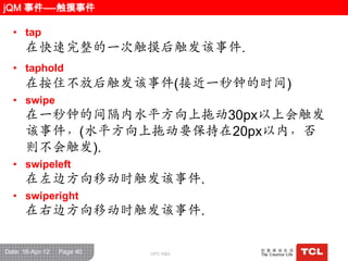 jQM 事件----触摸事件

  • tap
      在快速完整的一次触摸后触发该事件.
  • taphold
      在按住不放后触发该事件(接近一秒钟的时间)
  • swipe
      在一秒钟的间隑内水平方向上拖动30px以上会触发
      该事件，(水平方向上拖动要保持在20px以内，否
      则不会触发).
  • swipeleft
      在左边方向移动时触发该事件.
  • swiperight
      在右边方向移动时触发该事件.

Date: 16-Apr-12   Page 40   GPC R&D
 