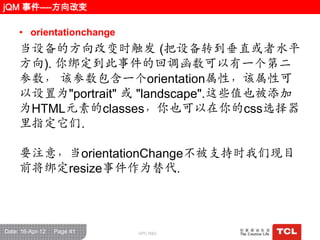 jQM 事件----方向改变

     • orientationchange
     当设备的方向改变时触发 (把设备转到垂直或者水平
     方向). 你绑定到此事件的回调函数可以有一个第二
     参数， 该参数包含一个orientation属性，该属性可
     以设置为"portrait" 或 "landscape".这些值也被添加
     为HTML元素的classes，你也可以在你的css选择器
     里指定它们.

     要注意，当orientationChange不被支持时我们现目
     前将绑定resize事件作为替代.



Date: 16-Apr-12   Page 41   GPC R&D
 