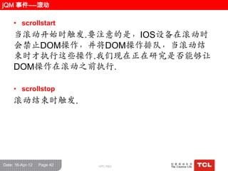 jQM 事件----滚动

     • scrollstart
     当滚动开始时触发.要注意的是，IOS设备在滚动时
     会禁止DOM操作，并将DOM操作排队，当滚动结
     束时才执行这些操作.我们现在正在研究是否能够让
     DOM操作在滚动之前执行.

     • scrollstop
     滚动结束时触发.




Date: 16-Apr-12   Page 42   GPC R&D
 