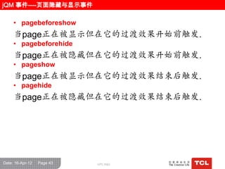 jQM 事件----页面隐藏与显示事件

     • pagebeforeshow
     当page正在被显示但在它的过渡效果开始前触发.
     • pagebeforehide
     当page正在被隐藏但在它的过渡效果开始前触发.
     • pageshow
     当page正在被显示但在它的过渡效果结束后触发.
     • pagehide
     当page正在被隐藏但在它的过渡效果结束后触发.




Date: 16-Apr-12   Page 43   GPC R&D
 