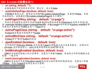 jQM $.mobile 的配置选项(1)
• ns (string, default: ""):
    在数据属性中使用的命名空间，默认空，表示是data
• autoInitializePage (boolean, default: true):
  当DOM准备好之后，框架会自动调用$.mobile.initializePage，如果返回false，页面
不会初始化，会隐藏直到$.mobile.initializePage被手工调用。
• subPageUrlKey (string， default: "ui-page"):
 用来引用由插件生成的子页面的url参数(例如那些由嵌套的listview生成的子页面) 例
如: example.html&ui-page=subpageIdentifir. 在&ui-page=前的部分被jquery mobile框架
用来向子页面所在的URL发送一个ajax请求.
• activePageClass (string， default: "ui-page-active"):
    该class被分配给当前视图中的page
• activeBtnClass (string， default: "ui-page-active"):
    该class用于"激活"button的状态
• ajaxEnabled (boolean， default: true):
 当可能的时候jQuery Mobile 会自动通过ajax处理链接点击以及表单提交， 如果不行
，url hash 监听将会停止，url也会像常规那样发出HTTP 请求.
• linkBindingEnabled (boolean, default: true):
  jQM会自动绑定链接上的点击事件，设置这个参数为false，则会阻止所有的锚链点击
处理。一般不用
• hashListeningEnabled (boolean, default: true):
  jQM会自动监听并处理location.hash(放历史记录页面的东西)的改变，设置这个参数
为false，则表示hash的处理交由手工管理。
Date: 16-Apr-12   Page 44     GPC R&D
 