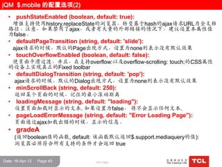 jQM $.mobile 的配置选项(2)
  • pushStateEnabled (boolean, default: true):
   增强支持使用history.replaceState的浏览器，转变基于hash的ajax请求URL为全文档
  路径。注意，如果禁用了ajax，或者有大量的外部链接的情况下，建议设置本属性值
  为false。
  • defaultPageTransition (string, default: 'slide'):
     ajax请求的时候，默认的Page出现方式，设置为none则表示没有默认效果
  • touchOverflowEnabled (boolean, default: false):
   使页面平滑过渡，并且，在支持overflow:以及overflow-scrolling: touch;的CSS属性
  的设备上实现真正的Fixed toolbar
  • defaultDialogTransition (string, default: 'pop'):
     ajax请求的时候，默认的Dialog出现方式，设置为none则表示没有默认效果
  • minScrollBack (string, default: 250):
     返回某个页面的时候，记住的最小滚动距离
  • loadingMessage (string, default: "loading"):
     设置页面加载时显示的文本. 如果设置为false， 将不会显示任何文本.
  • pageLoadErrorMessage (string, default: "Error Loading Page"):
     页面通过ajax加载出错的时候，显示的信息。
  • gradeA
     (返回boolean值的函数, default: 该函数默认返回$.support.mediaquery的值):
     浏览器必须符合所有支持的条件才会返回 true


Date: 16-Apr-12   Page 45          GPC R&D
 