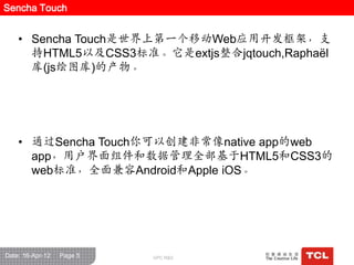 Sencha Touch


    • Sencha Touch是世界上第一个移动Web应用开发框架，支
      持HTML5以及CSS3标准。它是extjs整合jqtouch,Raphaël
      库(js绘图库)的产物。




    • 通过Sencha Touch你可以创建非常像native app的web
      app，用户界面组件和数据管理全部基于HTML5和CSS3的
      web标准，全面兼容Android和Apple iOS。




Date: 16-Apr-12   Page 5   GPC R&D
 