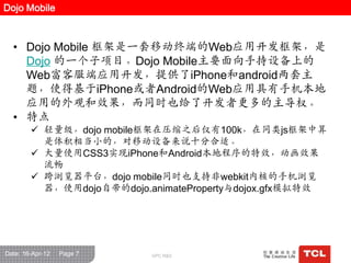 Dojo Mobile



  • Dojo Mobile 框架是一套移动终端的Web应用开发框架，是
    Dojo 的一个子项目。Dojo Mobile主要面向手持设备上的
    Web富客服端应用开发，提供了iPhone和android两套主
    题，使得基于iPhone或者Android的Web应用具有手机本地
    应用的外观和效果，而同时也给了开发者更多的主导权。
  • 特点
         轻量级，dojo mobile框架在压缩之后仅有100k，在同类js框架中算
          是体积相当小的，对移动设备来说十分合适。
         大量使用CSS3实现iPhone和Android本地程序的特效，动画效果
          流畅
         跨浏览器平台，dojo mobile同时也支持非webkit内核的手机浏览
          器，使用dojo自带的dojo.animateProperty与dojox.gfx模拟特效




Date: 16-Apr-12   Page 7   GPC R&D
 