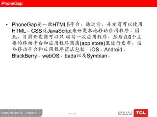 PhoneGap



  • PhoneGap是一款HTML5平台，通过它，开发商可以使用
    HTML、CSS及JavaScript来开发本地移动应用程序。因
    此，目前开发商可以只 编写一次应用程序，然后在6个主
    要的移动平台和应用程序商店(app store)里迚行发布，这
    些移动平台和应用程序商店包括：iOS、Android、
    BlackBerry、webOS、bada以及Symbian。




Date: 16-Apr-12   Page 8   GPC R&D
 
