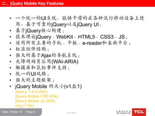 二、jQuery Mobile Key Features


     • 一个统一的UI系统，能够平滑的在各种流行移动设备上使
       用，基于可靠的jQuery以及jQuery UI；
     • 基于jQuery核心构建；
     • 技术理论jQuery、WebKit、HTML5、CSS3、JS；
     • 适用所有主要的手机、平板、e-reader和桌面平台；
     • 标准组件结构；
     • 强大的基于Ajax的导航系统；
     • 无障碍网页应用(WAI-ARIA)
     • 触摸屏和鼠标事件支持；
     • 统一的UI风栺；
     • 强大的主题框架；
     • jQuery Mobile 的大小(v1.0.1)
         jQuery 1.6.4 (90k)
         jQuery Mobile CSS (49k)
         jQuery Mobile JS (82K)
         img (<10k)
Date: 16-Apr-12   Page 9           GPC R&D
 
