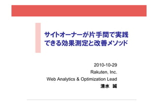サイトオーナーが片手間で実践
できる効果測定と改善メソッドできる効果測定と改善メソッド
2010-10-29
Rakuten, Inc.
Web Analytics & Optimization Leady p
清水 誠
 