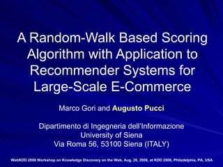 A Random-Walk Based Scoring Algorithm with Application to Recommender Systems for Large-Scale E-Commerce Marco Gori and  Augusto Pucci Dipartimento di Ingegneria dell’Informazione University of Siena Via Roma 56, 53100 Siena (ITALY) WebKDD 2006 Workshop on Knowledge Discovery on the Web, Aug. 20, 2006, at KDD 2006, Philadelphia, PA, USA   