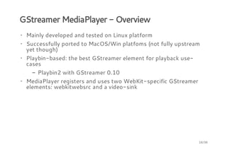 GStreamer MediaPlayer - Overview
· Mainly developed and tested on Linux platform
· Successfully ported to MacOS/Win platfoms (not fully upstream
yet though)
· Playbin-based: the best GStreamer element for playback usecases
- Playbin2 with GStreamer 0.10
· MediaPlayer registers and uses two WebKit-specific GStreamer
elements: webkitwebsrc and a video-sink

16/36

 