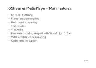 GStreamer MediaPlayer - Main Features
· On-disk-buffering
· Frame-accurate seeking
· Basic metrics reporting
· Trick-modes
· WebAudio
· Hardware decoding support with VA-API (gst 1.2.x)
· Video accelerated compositing
· Codec installer support

17/36

 