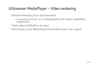 GStreamer MediaPlayer - Video rendering
· Element inheriting from GstVideoSink
- In practical sense, it is a GstAppSink with video capabilities
negotiation
· Takes video GstBuffers as input
· Pass those to the MediaPlayerPrivateGStreamer via a signal

20/36

 