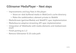 GStreamer MediaPlayer - Next steps
· Improvements and bug fixes in the player:
- Store on-disk buffered media in WebCore's cache directory
- Make the webkitwebsrc element private to WebKit
· MediaStream (getUserMedia) and WebRTC spec implementation
· MediaSource adaptive streaming API spec implementation
· Integration of WebAudio with media elements and mediastream
stack
· Finish porting to 1.2
· Remove GStreamer 0.10 code path

22/36

 