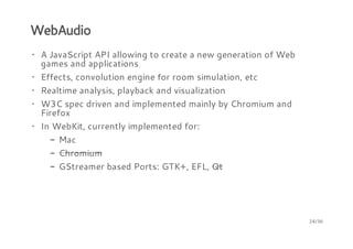 WebAudio
· A JavaScript API allowing to create a new generation of Web
games and applications
· Effects, convolution engine for room simulation, etc
· Realtime analysis, playback and visualization
· W3C spec driven and implemented mainly by Chromium and
Firefox
· In WebKit, currently implemented for:
- Mac
- Chromium
- GStreamer based Ports: GTK+, EFL, Qt

24/36

 