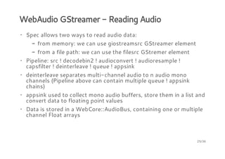 WebAudio GStreamer - Reading Audio
· Spec allows two ways to read audio data:
- from memory: we can use giostreamsrc GStreamer element
- from a file path: we can use the filesrc GStremer element
· Pipeline: src ! decodebin2 ! audioconvert ! audioresample !
capsfilter ! deinterleave ! queue ! appsink
· deinterleave separates multi-channel audio to n audio mono
channels (Pipeline above can contain multiple queue ! appsink
chains)
· appsink used to collect mono audio buffers, store them in a list and
convert data to floating point values
· Data is stored in a WebCore::AudioBus, containing one or multiple
channel Float arrays

25/36

 