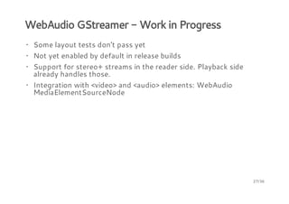 WebAudio GStreamer - Work in Progress
· Some layout tests don't pass yet
· Not yet enabled by default in release builds
· Support for stereo+ streams in the reader side. Playback side
already handles those.
· Integration with <video> and <audio> elements: WebAudio
MediaElementSourceNode

27/36

 