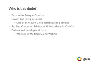 Who is this dude?
· Born in the Basque Country
· Grown and living in Galicia
- One of the seven Celtic Nations, like Scotland
· Studied Computer Science at Universidade da Coruña
· Partner and developer at Igalia
- Working in Multimedia and WebKit

 