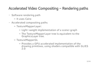 Accelerated Video Compositing - Rendering paths
· Software rendering path
- It uses Cairo
· Accelerated compositing paths
- TextureMapperLayer:
- Light-weight implementation of a scene-graph
- The TextureMapperLayer tree is equivalent to the
GraphicsLayer tree.
- TextureMapperGL
- Provides a GPU accelerated implementation of the
drawing primitives, using shaders compatible with GL/ES
2.0

32/36

 