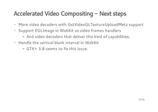 Accelerated Video Compositing - Next steps
· More video decoders with GstVideoGLTextureUploadMeta support
· Support EGLImage in WebKit as video frames handlers
- And video decoders that deliver this kind of capabilities.
· Handle the vertical blank interval in WebKit
- GTK+ 3.8 seems to fix this issue.

33/36

 