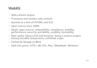 WebKit
· Web content engine
· Processes and renders web content
· Started as a fork of KTHML and KJS
· Open source since 2005
· Goals: open source, compatibility, compliance, stability,
performance, security, portability, usability, hackability
· Non-goals: being a full web browser, being a science project,
having reusable components, unlimited scope
· Forked by Google as Blink
· Split into ports: GTK+, Qt, EFL, Mac, Chromium, Windows

7/36

 