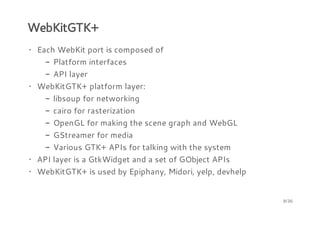 WebKitGTK+
· Each WebKit port is composed of
- Platform interfaces
- API layer
· WebKitGTK+ platform layer:
- libsoup for networking
- cairo for rasterization
- OpenGL for making the scene graph and WebGL
- GStreamer for media
- Various GTK+ APIs for talking with the system
· API layer is a GtkWidget and a set of GObject APIs
· WebKitGTK+ is used by Epiphany, Midori, yelp, devhelp

9/36

 