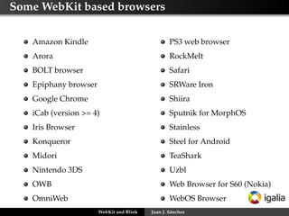 Some WebKit based browsers
Amazon Kindle
Arora
BOLT browser
Epiphany browser
Google Chrome
iCab (version >= 4)
Iris Browser
Konqueror
Midori
Nintendo 3DS
OWB
OmniWeb
PS3 web browser
RockMelt
Safari
SRWare Iron
Shiira
Sputnik for MorphOS
Stainless
Steel for Android
TeaShark
Uzbl
Web Browser for S60 (Nokia)
WebOS Browser
WebKit and Blink Juan J. Sánchez
 