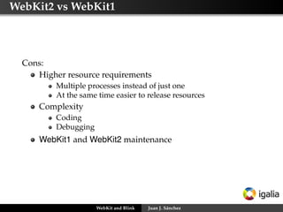 WebKit2 vs WebKit1
Cons:
Higher resource requirements
Multiple processes instead of just one
At the same time easier to release resources
Complexity
Coding
Debugging
WebKit1 and WebKit2 maintenance
WebKit and Blink Juan J. Sánchez
 