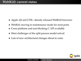 WebKit2: current status
Apple, Qt and GTK+ already released WebKit2 browsers
WebKit1 moving to maintenance mode for most ports
Cross-platform and non-blocking C API available
Most challenges of the split process model solved
Lots of new architectural changes about to come
WebKit and Blink Juan J. Sánchez
 