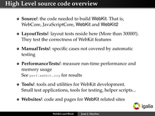 High Level source code overview
Source/: the code needed to build WebKit. That is,
WebCore, JavaScriptCore, WebKit and WebKit2
LayoutTests/: layout tests reside here (More than 30000!).
They test the correctness of WebKit features
ManualTests/: speciﬁc cases not covered by automatic
testing
PerformanceTests/: measure run-time performance and
memory usage
See perf.webkit.org for results
Tools/: tools and utilities for WebKit development.
Small test applications, tools for testing, helper scripts...
Websites/: code and pages for WebKit related sites
WebKit and Blink Juan J. Sánchez
 