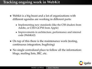 Tracking ongoing work in WebKit
Webkit is a big beast and a lot of organizations with
different agendas are working in different parts:
Implementing new standards (like the CSS shaders from
Adobe, or CSS3 GCPM from Apple)
Improvements in architecture, performance and internal
code (WebKit2)
On top of this there is the maintenance work (testing,
continuous integration, bugﬁxing)
No single centralized place to follow all the information:
blogs, mailing lists, IRC, etc.
WebKit and Blink Juan J. Sánchez
 