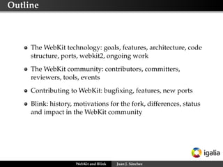 Outline
The WebKit technology: goals, features, architecture, code
structure, ports, webkit2, ongoing work
The WebKit community: contributors, committers,
reviewers, tools, events
Contributing to WebKit: bugﬁxing, features, new ports
Blink: history, motivations for the fork, differences, status
and impact in the WebKit community
WebKit and Blink Juan J. Sánchez
 