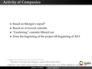 Activity of Companies
Based on Bitergia’s report2
Based on reviewed commits
“Gardening” commits ﬁltered out
From the beginning of the project till beginning of 2013
2
http://blog.bitergia.com/2013/02/06/
report-on-the-activity-of-companies-in-the-webkit-project/
WebKit and Blink Juan J. Sánchez
 