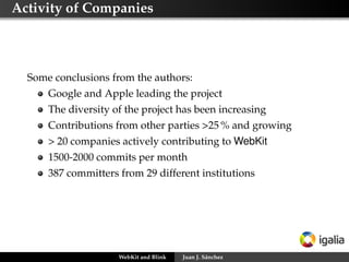 Activity of Companies
Some conclusions from the authors:
Google and Apple leading the project
The diversity of the project has been increasing
Contributions from other parties >25 % and growing
> 20 companies actively contributing to WebKit
1500-2000 commits per month
387 committers from 29 different institutions
WebKit and Blink Juan J. Sánchez
 